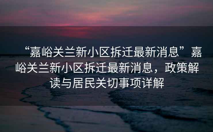 “嘉峪關蘭新小區拆遷最新消息”嘉峪關蘭新小區拆遷最新消息，政策解讀與居民關切事項詳解
