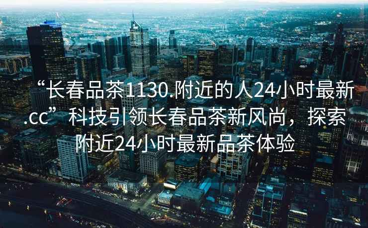 “長(zhǎng)春品茶1130.附近的人24小時(shí)最新.cc”科技引領(lǐng)長(zhǎng)春品茶新風(fēng)尚，探索附近24小時(shí)最新品茶體驗(yàn)