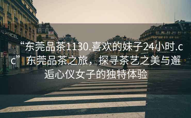 “東莞品茶1130.喜歡的妹子24小時.cc”東莞品茶之旅，探尋茶藝之美與邂逅心儀女子的獨特體驗