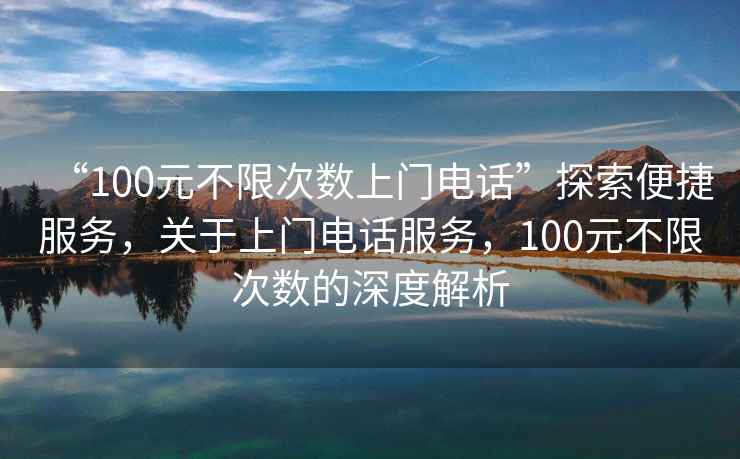 “100元不限次數上門電話”探索便捷服務，關于上門電話服務，100元不限次數的深度解析