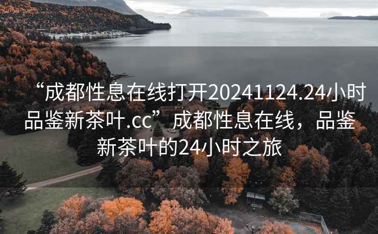 “成都性息在線(xiàn)打開(kāi)20241124.24小時(shí)品鑒新茶葉.cc”成都性息在線(xiàn)，品鑒新茶葉的24小時(shí)之旅