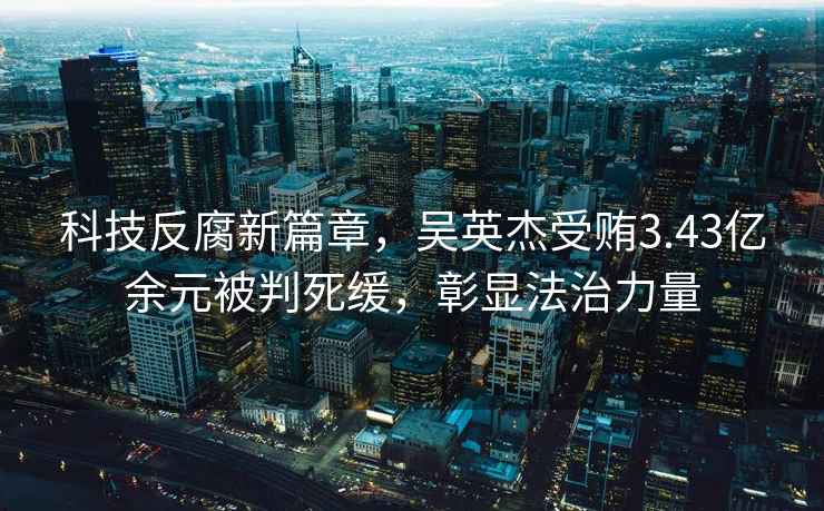 科技反腐新篇章，吳英杰受賄3.43億余元被判死緩，彰顯法治力量