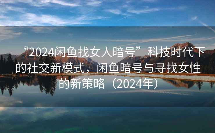 “2024閑魚找女人暗號”科技時代下的社交新模式，閑魚暗號與尋找女性的新策略（2024年）