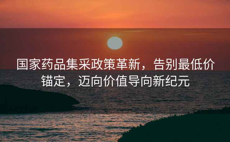 國(guó)家藥品集采政策革新，告別最低價(jià)錨定，邁向價(jià)值導(dǎo)向新紀(jì)元
