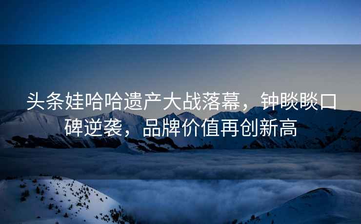 頭條娃哈哈遺產大戰落幕，鐘睒睒口碑逆襲，品牌價值再創新高