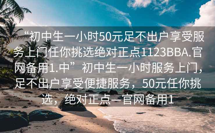 “初中生一小時50元足不出戶享受服務(wù)上門任你挑選絕對正點(diǎn)1123BBA.官網(wǎng)備用1.中”初中生一小時服務(wù)上門，足不出戶享受便捷服務(wù)，50元任你挑選，絕對正點(diǎn)—官網(wǎng)備用1
