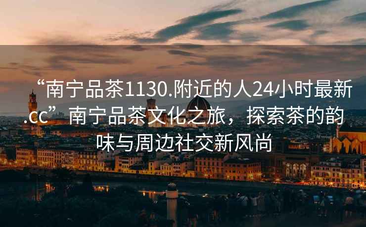 “南寧品茶1130.附近的人24小時(shí)最新.cc”南寧品茶文化之旅，探索茶的韻味與周邊社交新風(fēng)尚