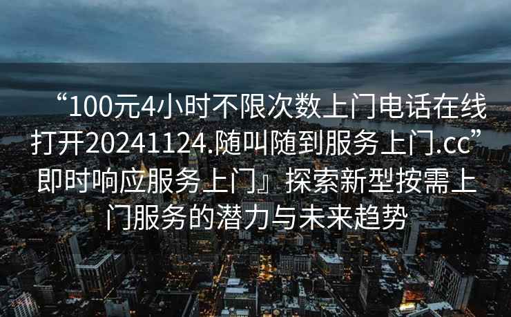 “100元4小時不限次數上門電話在線打開20241124.隨叫隨到服務上門.cc”即時響應服務上門』探索新型按需上門服務的潛力與未來趨勢