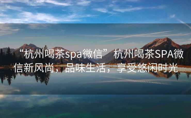 “杭州喝茶spa微信”杭州喝茶SPA微信新風(fēng)尚，品味生活，享受悠閑時(shí)光