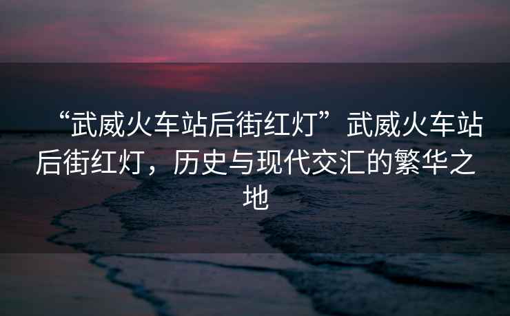 “武威火車站后街紅燈”武威火車站后街紅燈，歷史與現代交匯的繁華之地