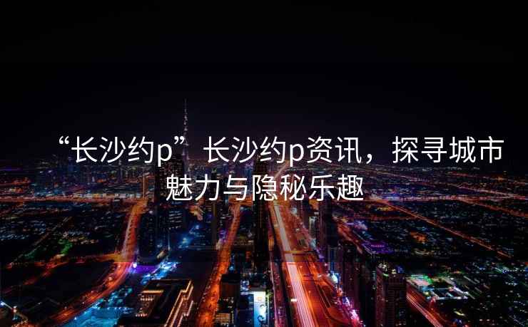 “長沙約p”長沙約p資訊，探尋城市魅力與隱秘樂趣