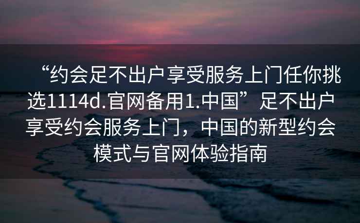 “約會足不出戶享受服務(wù)上門任你挑選1114d.官網(wǎng)備用1.中國”足不出戶享受約會服務(wù)上門，中國的新型約會模式與官網(wǎng)體驗(yàn)指南