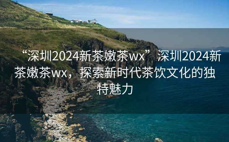 “深圳2024新茶嫩茶wx”深圳2024新茶嫩茶wx，探索新時代茶飲文化的獨(dú)特魅力