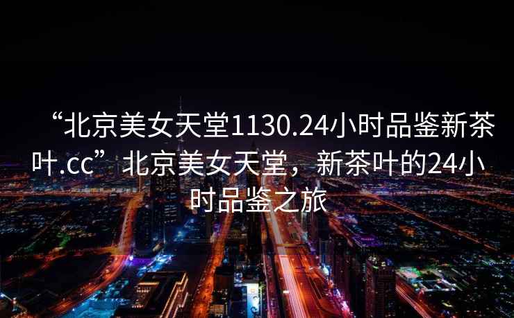 “北京美女天堂1130.24小時品鑒新茶葉.cc”北京美女天堂，新茶葉的24小時品鑒之旅