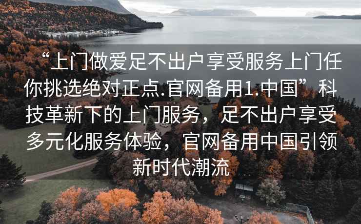 “上門做愛足不出戶享受服務上門任你挑選絕對正點.官網備用1.中國”科技革新下的上門服務，足不出戶享受多元化服務體驗，官網備用中國引領新時代潮流