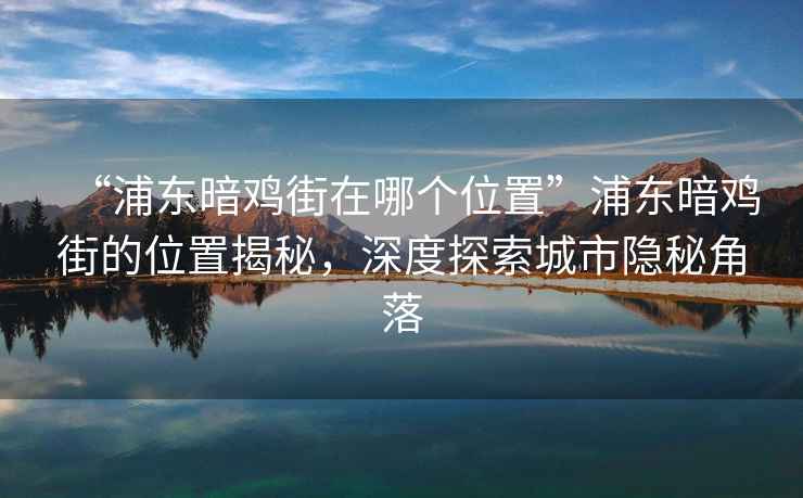 “浦東暗雞街在哪個位置”浦東暗雞街的位置揭秘，深度探索城市隱秘角落