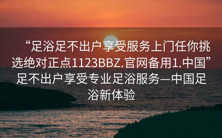“足浴足不出戶享受服務上門任你挑選絕對正點1123BBZ.官網備用1.中國”足不出戶享受專業足浴服務—中國足浴新體驗