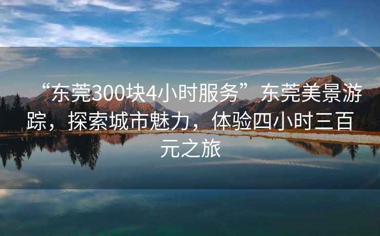 “東莞300塊4小時服務”東莞美景游蹤，探索城市魅力，體驗四小時三百元之旅