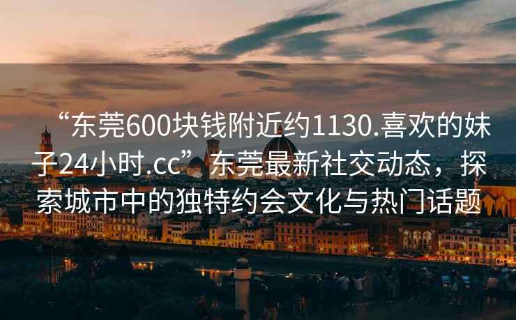“東莞600塊錢附近約1130.喜歡的妹子24小時.cc”東莞最新社交動態，探索城市中的獨特約會文化與熱門話題