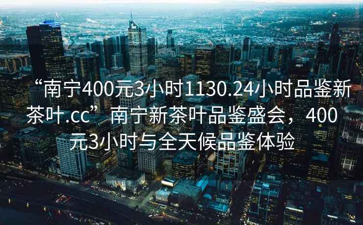 “南寧400元3小時1130.24小時品鑒新茶葉.cc”南寧新茶葉品鑒盛會，400元3小時與全天候品鑒體驗