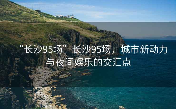 “長沙95場”長沙95場，城市新動(dòng)力與夜間娛樂的交匯點(diǎn)