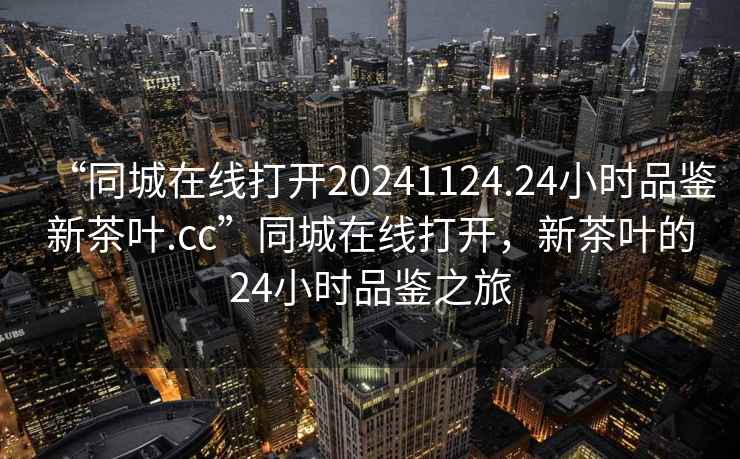 “同城在線打開20241124.24小時品鑒新茶葉.cc”同城在線打開，新茶葉的24小時品鑒之旅