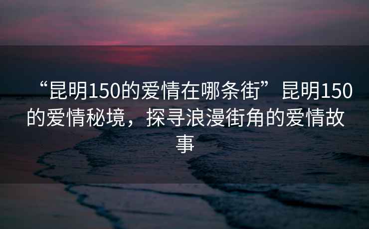 “昆明150的愛情在哪條街”昆明150的愛情秘境，探尋浪漫街角的愛情故事