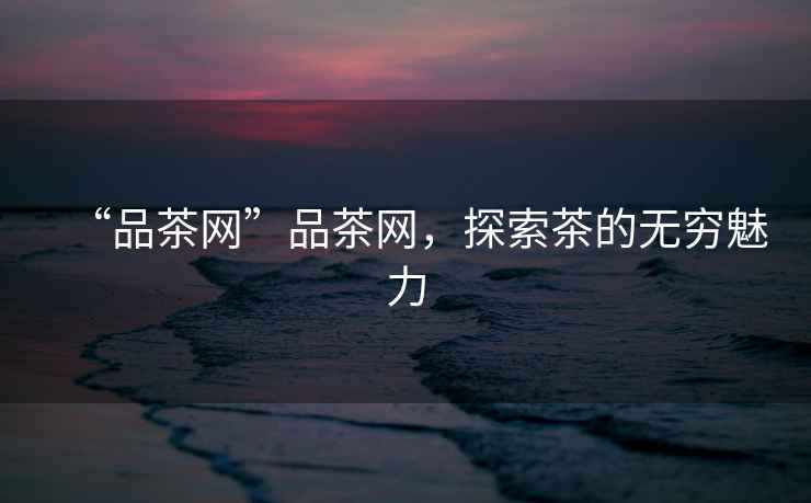 “品茶網(wǎng)”品茶網(wǎng)，探索茶的無窮魅力