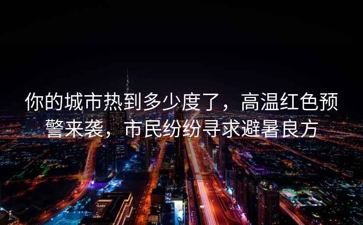 你的城市熱到多少度了，高溫紅色預警來襲，市民紛紛尋求避暑良方