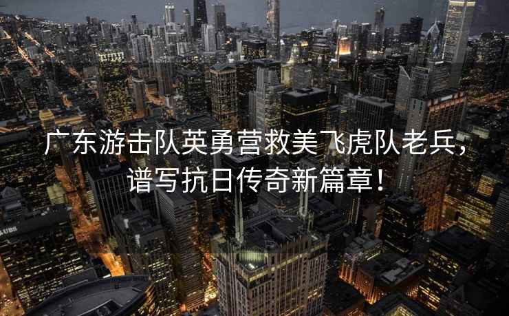 廣東游擊隊英勇營救美飛虎隊老兵，譜寫抗日傳奇新篇章！