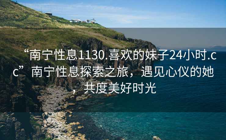 “南寧性息1130.喜歡的妹子24小時.cc”南寧性息探索之旅，遇見心儀的她，共度美好時光