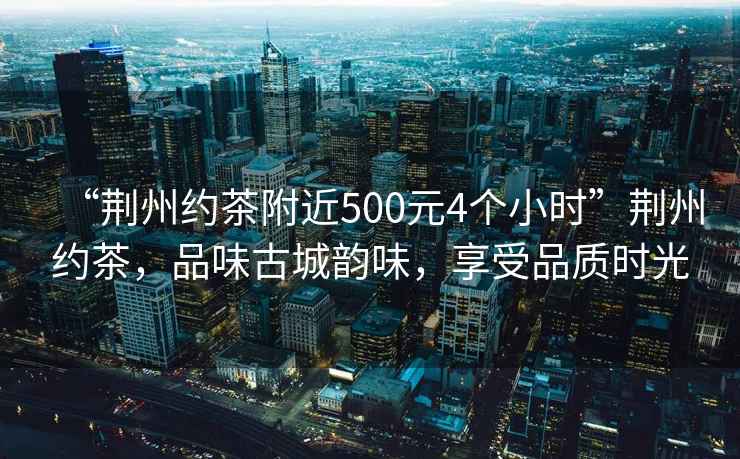 “荊州約茶附近500元4個小時”荊州約茶，品味古城韻味，享受品質時光