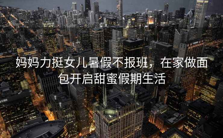媽媽力挺女兒暑假不報(bào)班，在家做面包開啟甜蜜假期生活
