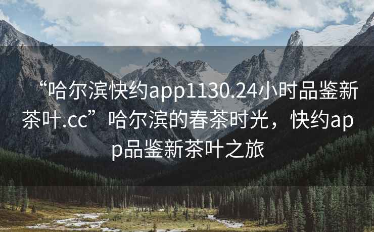 “哈爾濱快約app1130.24小時品鑒新茶葉.cc”哈爾濱的春茶時光，快約app品鑒新茶葉之旅