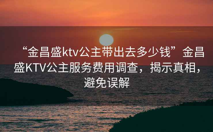 “金昌盛ktv公主帶出去多少錢”金昌盛KTV公主服務費用調查，揭示真相，避免誤解