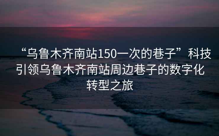 “烏魯木齊南站150一次的巷子”科技引領烏魯木齊南站周邊巷子的數字化轉型之旅