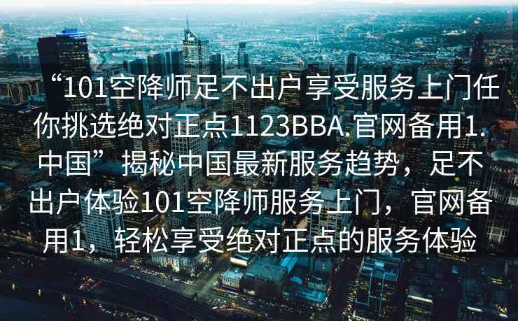 “101空降師足不出戶享受服務(wù)上門任你挑選絕對正點(diǎn)1123BBA.官網(wǎng)備用1.中國”揭秘中國最新服務(wù)趨勢，足不出戶體驗(yàn)101空降師服務(wù)上門，官網(wǎng)備用1，輕松享受絕對正點(diǎn)的服務(wù)體驗(yàn)