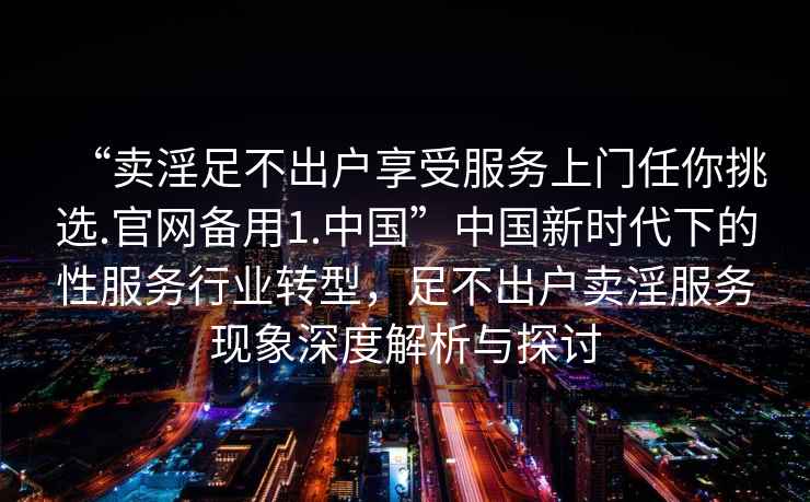 “賣淫足不出戶享受服務上門任你挑選.官網備用1.中國”中國新時代下的性服務行業轉型，足不出戶賣淫服務現象深度解析與探討
