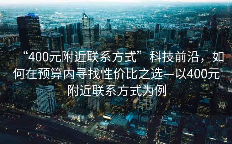“400元附近聯(lián)系方式”科技前沿，如何在預(yù)算內(nèi)尋找性價(jià)比之選—以400元附近聯(lián)系方式為例