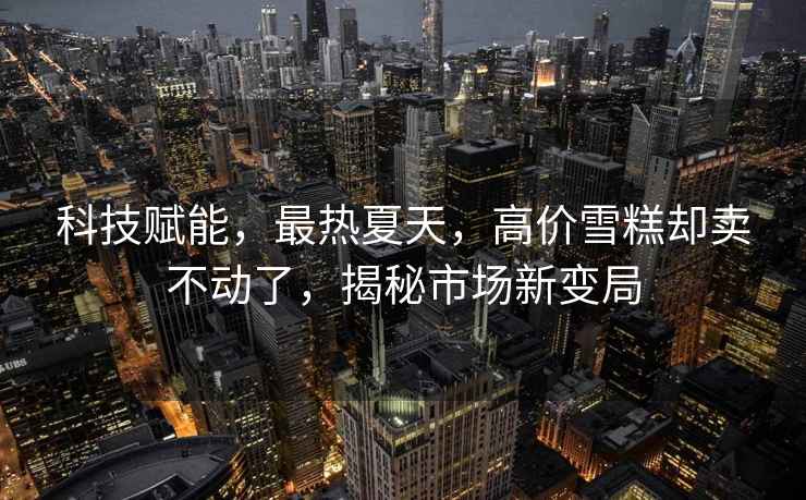 科技賦能，最熱夏天，高價雪糕卻賣不動了，揭秘市場新變局