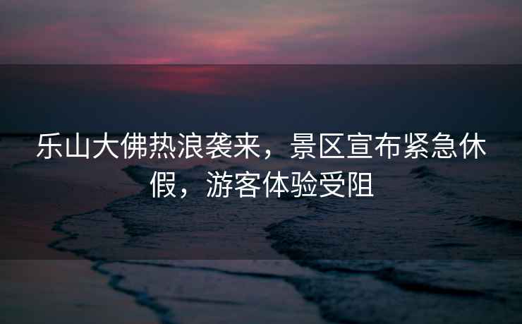 樂山大佛熱浪襲來，景區宣布緊急休假，游客體驗受阻