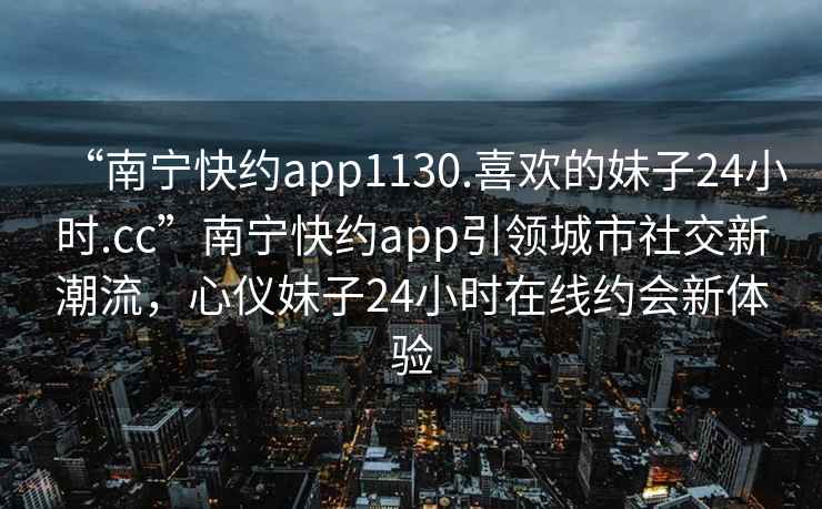“南寧快約app1130.喜歡的妹子24小時.cc”南寧快約app引領城市社交新潮流，心儀妹子24小時在線約會新體驗