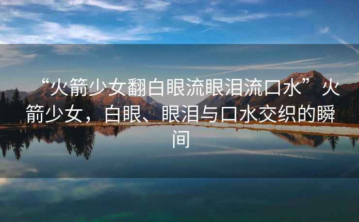 “火箭少女翻白眼流眼淚流口水”火箭少女，白眼、眼淚與口水交織的瞬間