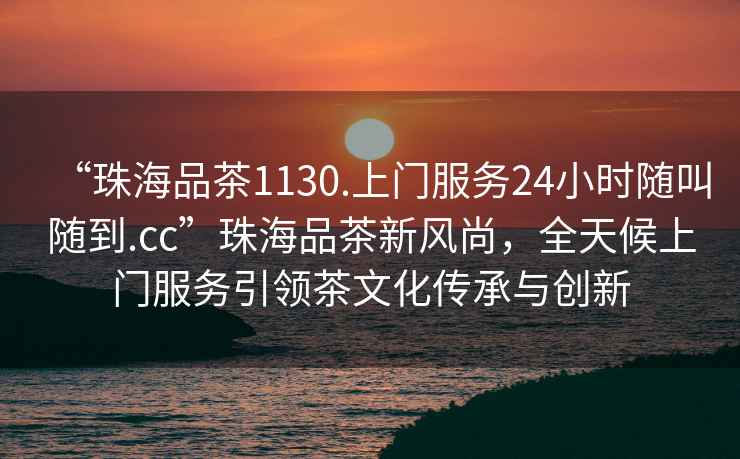 “珠海品茶1130.上門服務24小時隨叫隨到.cc”珠海品茶新風尚，全天候上門服務引領茶文化傳承與創新