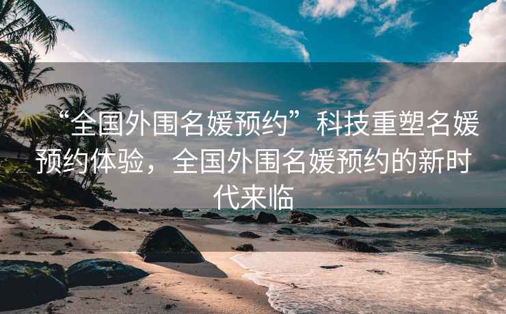 “全國外圍名媛預約”科技重塑名媛預約體驗，全國外圍名媛預約的新時代來臨