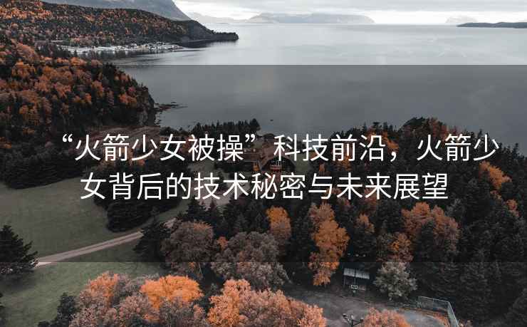“火箭少女被操”科技前沿，火箭少女背后的技術秘密與未來展望