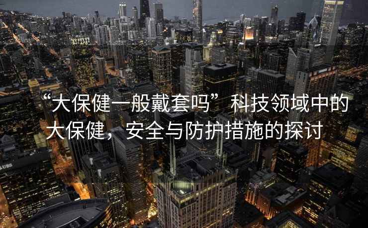 “大保健一般戴套嗎”科技領域中的大保健，安全與防護措施的探討