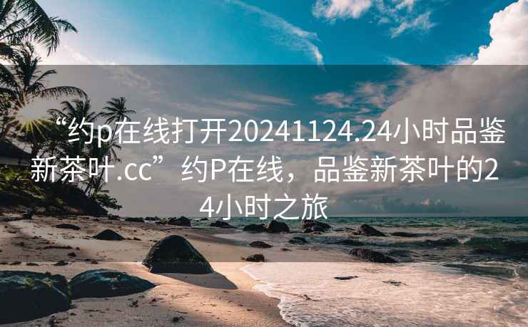 “約p在線打開20241124.24小時品鑒新茶葉.cc”約P在線，品鑒新茶葉的24小時之旅