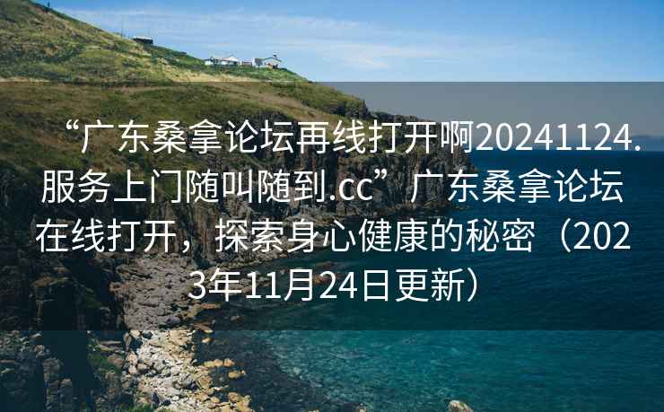 “廣東桑拿論壇再線打開啊20241124.服務上門隨叫隨到.cc”廣東桑拿論壇在線打開，探索身心健康的秘密（2023年11月24日更新）