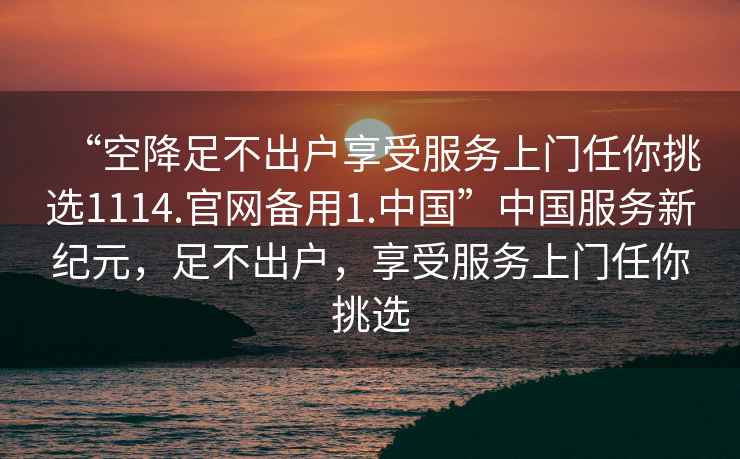 “空降足不出戶享受服務(wù)上門任你挑選1114.官網(wǎng)備用1.中國”中國服務(wù)新紀(jì)元，足不出戶，享受服務(wù)上門任你挑選